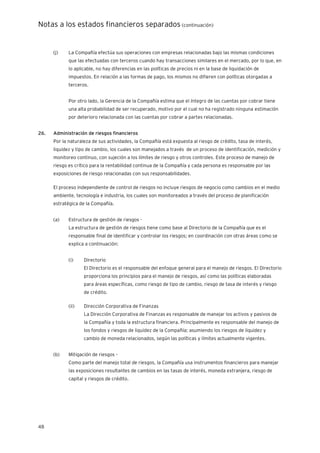 Notas a los estados financieros separados (continuación)
48
(j) La Compañía efectúa sus operaciones con empresas relacionadas bajo las mismas condiciones
que las efectuadas con terceros cuando hay transacciones similares en el mercado, por lo que, en
lo aplicable, no hay diferencias en las políticas de precios ni en la base de liquidación de
impuestos. En relación a las formas de pago, los mismos no difieren con políticas otorgadas a
terceros.
Por otro lado, la Gerencia de la Compañía estima que el íntegro de las cuentas por cobrar tiene
una alta probabilidad de ser recuperado, motivo por el cual no ha registrado ninguna estimación
por deterioro relacionada con las cuentas por cobrar a partes relacionadas.
26. Administración de riesgos financieros
Por la naturaleza de sus actividades, la Compañía está expuesta al riesgo de crédito, tasa de interés,
liquidez y tipo de cambio, los cuales son manejados a través de un proceso de identificación, medición y
monitoreo continuo, con sujeción a los límites de riesgo y otros controles. Este proceso de manejo de
riesgo es crítico para la rentabilidad continua de la Compañía y cada persona es responsable por las
exposiciones de riesgo relacionadas con sus responsabilidades.
El proceso independiente de control de riesgos no incluye riesgos de negocio como cambios en el medio
ambiente, tecnología e industria, los cuales son monitoreados a través del proceso de planificación
estratégica de la Compañía.
(a) Estructura de gestión de riesgos -
La estructura de gestión de riesgos tiene como base al Directorio de la Compañía que es el
responsable final de identificar y controlar los riesgos; en coordinación con otras áreas como se
explica a continuación:
(i) Directorio
El Directorio es el responsable del enfoque general para el manejo de riesgos. El Directorio
proporciona los principios para el manejo de riesgos, así como las políticas elaboradas
para áreas específicas, como riesgo de tipo de cambio, riesgo de tasa de interés y riesgo
de crédito.
(ii) Dirección Corporativa de Finanzas
La Dirección Corporativa de Finanzas es responsable de manejar los activos y pasivos de
la Compañía y toda la estructura financiera. Principalmente es responsable del manejo de
los fondos y riesgos de liquidez de la Compañía; asumiendo los riesgos de liquidez y
cambio de moneda relacionados, según las políticas y límites actualmente vigentes.
(b) Mitigación de riesgos -
Como parte del manejo total de riesgos, la Compañía usa instrumentos financieros para manejar
las exposiciones resultantes de cambios en las tasas de interés, moneda extranjera, riesgo de
capital y riesgos de crédito.
 