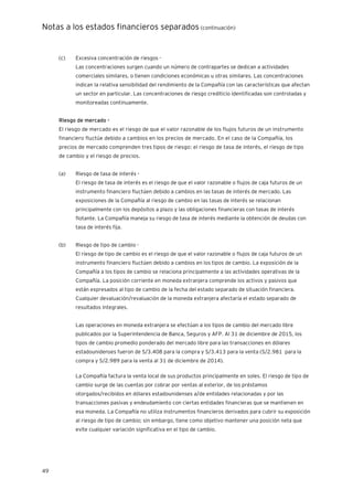 Notas a los estados financieros separados (continuación)
49
(c) Excesiva concentración de riesgos -
Las concentraciones surgen cuando un número de contrapartes se dedican a actividades
comerciales similares, o tienen condiciones económicas u otras similares. Las concentraciones
indican la relativa sensibilidad del rendimiento de la Compañía con las características que afectan
un sector en particular. Las concentraciones de riesgo crediticio identificadas son controladas y
monitoreadas continuamente.
Riesgo de mercado -
El riesgo de mercado es el riesgo de que el valor razonable de los flujos futuros de un instrumento
financiero fluctúe debido a cambios en los precios de mercado. En el caso de la Compañía, los
precios de mercado comprenden tres tipos de riesgo: el riesgo de tasa de interés, el riesgo de tipo
de cambio y el riesgo de precios.
(a) Riesgo de tasa de interés -
El riesgo de tasa de interés es el riesgo de que el valor razonable o flujos de caja futuros de un
instrumento financiero fluctúen debido a cambios en las tasas de interés de mercado. Las
exposiciones de la Compañía al riesgo de cambio en las tasas de interés se relacionan
principalmente con los depósitos a plazo y las obligaciones financieras con tasas de interés
flotante. La Compañía maneja su riesgo de tasa de interés mediante la obtención de deudas con
tasa de interés fija.
(b) Riesgo de tipo de cambio -
El riesgo de tipo de cambio es el riesgo de que el valor razonable o flujos de caja futuros de un
instrumento financiero fluctúen debido a cambios en los tipos de cambio. La exposición de la
Compañía a los tipos de cambio se relaciona principalmente a las actividades operativas de la
Compañía. La posición corriente en moneda extranjera comprende los activos y pasivos que
están expresados al tipo de cambio de la fecha del estado separado de situación financiera.
Cualquier devaluación/revaluación de la moneda extranjera afectaría el estado separado de
resultados integrales.
Las operaciones en moneda extranjera se efectúan a los tipos de cambio del mercado libre
publicados por la Superintendencia de Banca, Seguros y AFP. Al 31 de diciembre de 2015, los
tipos de cambio promedio ponderado del mercado libre para las transacciones en dólares
estadounidenses fueron de S/3.408 para la compra y S/3.413 para la venta (S/2.981 para la
compra y S/2.989 para la venta al 31 de diciembre de 2014).
La Compañía factura la venta local de sus productos principalmente en soles. El riesgo de tipo de
cambio surge de las cuentas por cobrar por ventas al exterior, de los préstamos
otorgados/recibidos en dólares estadounidenses a/de entidades relacionadas y por las
transacciones pasivas y endeudamiento con ciertas entidades financieras que se mantienen en
esa moneda. La Compañía no utiliza instrumentos financieros derivados para cubrir su exposición
al riesgo de tipo de cambio; sin embargo, tiene como objetivo mantener una posición neta que
evite cualquier variación significativa en el tipo de cambio.
 