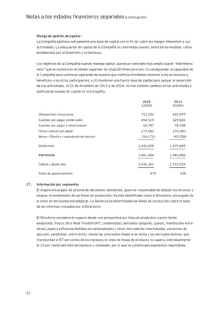 Notas a los estados financieros separados (continuación)
53
Riesgo de gestión de capital -
La Compañía gestiona activamente una base de capital con el fin de cubrir los riesgos inherentes a sus
actividades. La adecuación de capital de la Compañía es controlada usando, entre otras medidas, ratios
establecidos por el Directorio y la Gerencia.
Los objetivos de la Compañía cuando maneja capital, que es un concepto más amplio que el “Patrimonio
neto” que se muestra en el estado separado de situación financiera son: (i) salvaguardar la capacidad de
la Compañía para continuar operando de manera que continúe brindando retornos a los accionistas y
beneficios a los otros participantes; y (ii) mantener una fuerte base de capital para apoyar el desarrollo
de sus actividades. Al 31 de diciembre de 2015 y de 2014, no han existido cambios en las actividades y
políticas de manejo de capital en la Compañía.
2015 2014
S/(000) S/(000)
Obligaciones financieras 752,202 642,977
Cuentas por pagar comerciales 454,519 329,620
Cuentas por pagar a relacionadas 65,707 78,738
Otras cuentas por pagar 219,042 170,360
Menos – Efectivo y equivalente de efectivo (56,172) (42,026)
__________ __________
Deuda neta 1,435,298 1,179,669
__________ __________
Patrimonio 1,601,004 1,543,860
__________ __________
Capital y deuda neta 3,036,302 2,723,529
__________ __________
Índice de apalancamiento 47% 43%
27. Información por segmentos
El órgano encargado de la toma de decisiones operativas, quien es responsable de asignar los recursos y
evaluar el rendimiento de las líneas de producción, ha sido identificado como el Directorio, encargado de
la toma de decisiones estratégicas. La Gerencia ha determinado las líneas de producción sobre la base
de los informes revisados por el Directorio.
El Directorio considera el negocio desde una perspectiva por línea de productos: Leche (leche
evaporada, fresca Ultra Heat Treated-UHT, condensada), derivados (yogures, quesos, mantequilla entre
otros), jugos y refrescos (bebidas no carbonatadas) y otras mercaderías (mermeladas, conservas de
pescado, panetones, entre otros), siendo las principales líneas la de leche y los derivados lácteos, que
representan el 87 por ciento de los ingresos; el resto de líneas de producto no supera, individualmente
el 10 por ciento del total de ingresos o utilidades, por lo que no constituyen segmentos reportables.
 