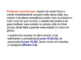 o estado dos injustos no além túmulo: é de  sofrimento  e  consciência  ( Lucas 16.22-23 ),  de separação  ( Lucas 16.26 ).  Quem morre em injustiça é castigado  ( 2Pedro 2.9 ). Podemos concluir que:  depois da morte física  o crente imediatamente vai para onde Jesus está;  seu estado é  de plena consciência  (estão mais acordados e mais vivos do que nunca!);  o estado dos justos é de gozo inefável;  esse estado no paraíso  não é o final  porque  ainda falta a grande ressurreição  (o corpo em glória).  