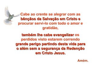 Cabe ao crente se alegrar com as  bênçãos da Salvação em Cristo e  procurar servi-lo com todo o amor e gratidão, também lhe cabe evangelizar  os perdidos visto estarem correndo  grande perigo partindo desta vida para o além sem a segurança da Redenção em Cristo Jesus. Amém. 