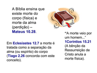 A Bíblia ensina que existe morte do corpo (física) e morte da alma (perdição) –  Mateus 10.28 .  Em  Eclesiastes 12.7  a morte é tratada como a separação da alma (ou espírito) do corpo ( Tiago 2.26  concorda com este conceito).  “ A morte veio por um homem...”   1Coríntios 15.21   (A bênção da Ressurreição de Cristo anula a morte física).  