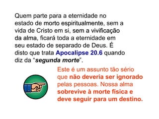 Quem parte para a eternidade no estado de  morto espiritualmente , sem a vida de Cristo em si,  sem a vivificação da alma , ficará toda a eternidade em seu estado de separado de Deus. É disto que trata  Apocalipse 20.6  quando diz da “ segunda morte ”. Este é um assunto tão sério que  não deveria ser ignorado  pelas pessoas. Nossa alma  sobrevive à morte física e deve seguir para um destino. 