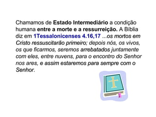 Chamamos de  Estado Intermediário  a condição humana  entre a morte e a ressurreição.  A Bíblia diz em  1Tessalonicenses 4.16,17  ... os mortos em Cristo ressuscitarão primeiro ; depois nós, os vivos, os que ficarmos, seremos  arrebatados  juntamente com eles, entre nuvens, para o encontro do Senhor nos ares,  e assim estaremos para sempre com o Senhor . 
