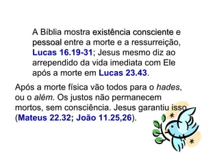 A Bíblia mostra  existência consciente  e  pessoal  entre a morte e a ressurreição,  Lucas 16.19-31 ; Jesus mesmo diz ao arrependido da vida imediata com Ele após a morte em  Lucas 23.43 . Após a morte física vão todos para o  hades , ou o  além . Os justos não permanecem mortos, sem consciência. Jesus garantiu isso ( Mateus 22.32 ;  João 11.25,26 ).  