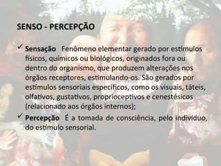 SENSO - PERCEPÇÃO
 Sensação Fenômeno elementar gerado por estímulos
físicos, químicos ou biológicos, originados fora ou
dentro do organismo, que produzem alterações nos
órgãos receptores, estimulando-os. São gerados por
estímulos sensoriais específicos, como os visuais, táteis,
olfativos, gustativos, proprioceptivos e cenestésicos
(relacionado aos órgãos internos);
 Percepção É a tomada de consciência, pelo indivíduo,
do estímulo sensorial.
 