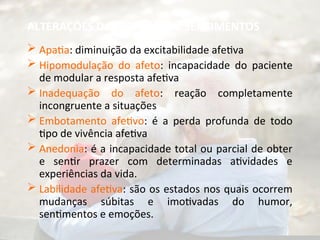 ALTERAÇÕES DAS EMOÇÕES E SENTIMENTOS
 Apatia: diminuição da excitabilidade afetiva
 Hipomodulação do afeto: incapacidade do paciente
de modular a resposta afetiva
 Inadequação do afeto: reação completamente
incongruente a situações
 Embotamento afetivo: é a perda profunda de todo
tipo de vivência afetiva
 Anedonia: é a incapacidade total ou parcial de obter
e sentir prazer com determinadas atividades e
experiências da vida.
 Labilidade afetiva: são os estados nos quais ocorrem
mudanças súbitas e imotivadas do humor,
sentimentos e emoções.
 
