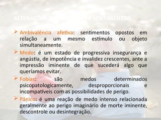 ALTERAÇÕES DAS EMOÇÕES E SENTIMENTOS
 Ambivalência afetiva: sentimentos opostos em
relação a um mesmo estímulo ou objeto
simultaneamente.
 Medo: é um estado de progressiva insegurança e
angústia, de impotência e invalidez crescentes, ante a
impressão iminente de que sucederá algo que
queríamos evitar.
 Fobias: são medos determinados
psicopatologicamente, desproporcionais e
incompatíveis com as possibilidades de perigo.
 Pânico: é uma reação de medo intenso relacionada
geralmente ao perigo imaginário de morte iminente,
descontrole ou desintegração.
 