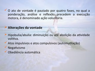  O ato de vontade é pautado por quatro fases, no qual a
ponderação, análise e reflexão precedem a execução
motora, é denominado ação voluntária.
 Alterações da vontade
 Hipobulia/abulia: diminuição ou até abolição da atividade
volitiva.
 Atos impulsivos e atos compulsivos (automutilação)
 Negativismo
 Obediência automática
 