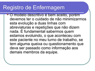 Registro de Enfermagem
O modelo descritivo é bem aceito, porém
devemos ter o cuidado de não minimizarmos
esta evolução a duas linhas com
abreviaturas e repetições que não dizem
nada. É fundamental sabermos quem
estamos evoluindo, o que aconteceu com
este paciente no meu turno de trabalho, se
tem alguma queixa ou questionamento que
deva ser passado como informação aos
demais membros da equipe.
 