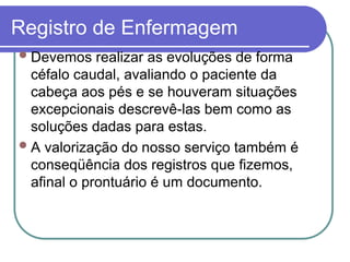 Registro de Enfermagem
Devemos realizar as evoluções de forma
céfalo caudal, avaliando o paciente da
cabeça aos pés e se houveram situações
excepcionais descrevê-las bem como as
soluções dadas para estas.
A valorização do nosso serviço também é
conseqüência dos registros que fizemos,
afinal o prontuário é um documento.
 