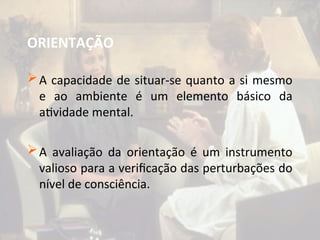 ORIENTAÇÃO
A capacidade de situar-se quanto a si mesmo
e ao ambiente é um elemento básico da
atividade mental.
A avaliação da orientação é um instrumento
valioso para a verificação das perturbações do
nível de consciência.
 