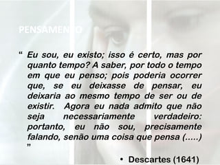 PENSAMENTO
“ Eu sou, eu existo; isso é certo, mas por
quanto tempo? A saber, por todo o tempo
em que eu penso; pois poderia ocorrer
que, se eu deixasse de pensar, eu
deixaria ao mesmo tempo de ser ou de
existir. Agora eu nada admito que não
seja necessariamente verdadeiro:
portanto, eu não sou, precisamente
falando, senão uma coisa que pensa (.....)
”
• Descartes (1641)
 