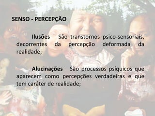 SENSO - PERCEPÇÃO
Ilusões São transtornos psico-sensoriais,
decorrentes da percepção deformada da
realidade;
Alucinações São processos psíquicos que
aparecem como percepções verdadeiras e que
tem caráter de realidade;
 