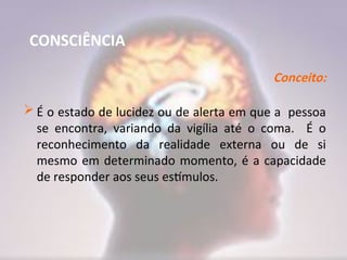 CONSCIÊNCIA
Conceito:
 É o estado de lucidez ou de alerta em que a pessoa
se encontra, variando da vigília até o coma. É o
reconhecimento da realidade externa ou de si
mesmo em determinado momento, é a capacidade
de responder aos seus estímulos.
 