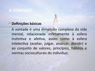 A VONTADE
Definições básicas
A vontade é uma dimensão complexa da vida
mental, relacionada intimamente à esfera
instintiva e afetiva, assim como à esfera
intelectiva (avaliar, julgar, analisar, decidir) e
ao conjunto de valores, princípios, hábitos e
normas socioculturais do indivíduo.
 