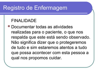 Registro de Enfermagem
FINALIDADE
Documentar todas as atividades
realizadas para o paciente, o que nos
respalda que este está sendo observado.
Não significa dizer que o protegeremos
de tudo e sim estaremos atentos a tudo
que possa acontecer com esta pessoa a
qual nos propomos cuidar.
 