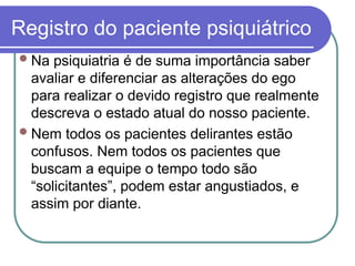 Registro do paciente psiquiátrico
Na psiquiatria é de suma importância saber
avaliar e diferenciar as alterações do ego
para realizar o devido registro que realmente
descreva o estado atual do nosso paciente.
Nem todos os pacientes delirantes estão
confusos. Nem todos os pacientes que
buscam a equipe o tempo todo são
“solicitantes”, podem estar angustiados, e
assim por diante.
 