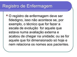 Registro de Enfermagem
O registro de enfermagem deve ser
fidedigno, isso não acontece se, por
exemplo, o técnico que for fazer a
escala de evolução for aquele que
estava numa avaliação externa e
acabou de chegar na unidade; ou se for
aquele que foi dimensionado só hoje e
nem relaciona os nomes aos pacientes.
 