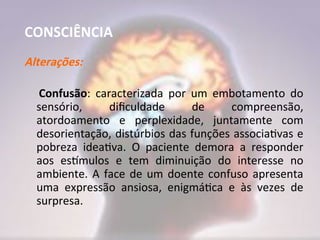 CONSCIÊNCIA
Alterações:
Confusão: caracterizada por um embotamento do
sensório, dificuldade de compreensão,
atordoamento e perplexidade, juntamente com
desorientação, distúrbios das funções associativas e
pobreza ideativa. O paciente demora a responder
aos estímulos e tem diminuição do interesse no
ambiente. A face de um doente confuso apresenta
uma expressão ansiosa, enigmática e às vezes de
surpresa.
 