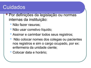 Cuidados
Por definições da legislação ou normas
internas da instituição:
 Não fazer rasuras;
 Não usar corretivo líquido;
 Assinar e carimbar todos seus registros;
 Não colocar nomes dos colegas ou pacientes
nos registros e sim o cargo ocupado, por ex:
enfermeira da unidade ciente;
 Colocar data e horário;
 