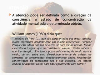 ATENÇÃO
 A atenção pode ser definida como a direção da
consciência, o estado de concentração da
atividade mental sobre determinado objeto.
William James (1980) dizia que:
“ Milhões de itens (....) que são apresentados aos meus sentidos
nunca ingressam propriamente em minha experiência. Porquê?
Porque esses itens não são de interesse para minha pessoa. Minha
experiência é aquilo que eu consinto em captar... Todos sabem o
que é a atenção. É o tomar posse pela mente, de modo claro e
vívido, de um entre uma diversidade enorme de objetos ou
correntes de pensamentos simultaneamente dados. Focalização,
concentração da consciência são a sua essência. Ela implica
abdicar de algumas coisas para lidar eficazmente com outras.”
 
