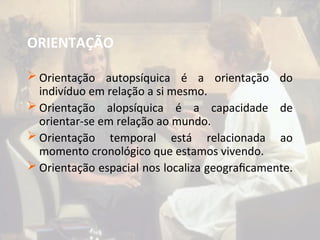 ORIENTAÇÃO
 Orientação autopsíquica é a orientação do
indivíduo em relação a si mesmo.
 Orientação alopsíquica é a capacidade de
orientar-se em relação ao mundo.
 Orientação temporal está relacionada ao
momento cronológico que estamos vivendo.
 Orientação espacial nos localiza geograficamente.
 