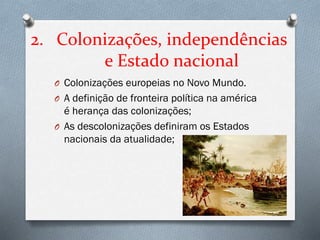 2. Colonizações, independências
e Estado nacional
O Colonizações europeias no Novo Mundo.
O A definição de fronteira política na américa
é herança das colonizações;
O As descolonizações definiram os Estados
nacionais da atualidade;
 