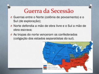 Guerra da Secessão
O Guerras entre o Norte (colônia de povoamento) e o
Sul (de exploração);
O Norte defendia a mão de obra livre e o Sul a mão de
obra escrava;
O As tropas do norte venceram os confederados
(coligação dos estados separatistas do sul).
 