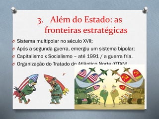3. Além do Estado: as
fronteiras estratégicas
O Sistema multipolar no século XVII;
O Após a segunda guerra, emergiu um sistema bipolar;
O Capitalismo x Socialismo – até 1991 / a guerra fria.
O Organização do Tratado do Atlântico Norte (OTAN)
 