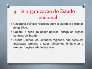 4. A organização do Estado
nacional
O Geografia política: relações entre o Estado e o espaço
geográfico;
O Capital: a sede do poder político, abriga os órgãos
centrais do Estado;
O Estado Unitário: as unidades regionais não possuem
legislação própria e seus dirigentes limitam-se a
exercer funções administrativas;
 