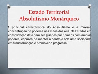 Estado Territorial
Absolutismo Monárquico
A principal característica do Absolutismo é a máxima
concentração de poderes nas mãos dos reis. Os Estados em
consolidação deveriam ser guiados por homens com amplos
poderes, capazes de manter o controle sob uma sociedade
em transformação e promover o progresso.
 