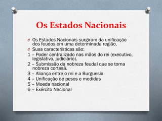 Os Estados Nacionais
O Os Estados Nacionais surgiram da unificação
dos feudos em uma determinada região.
O Suas características são:
1 – Poder centralizado nas mãos do rei (executivo,
legislativo, judiciário).
2 – Submissão da nobreza feudal que se torna
nobreza cortesã.
3 – Aliança entre o rei e a Burguesia
4 – Unificação de pesos e medidas
5 – Moeda nacional
6 – Exército Nacional
 