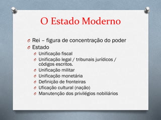 O Estado Moderno
O Rei – figura de concentração do poder
O Estado
O Unificação fiscal
O Unificação legal / tribunais jurídicos /
códigos escritos.
O Unificação militar
O Unificação monetária
O Definição de fronteiras
O Uficação cultural (nação)
O Manutenção dos privilégios nobiliários
 