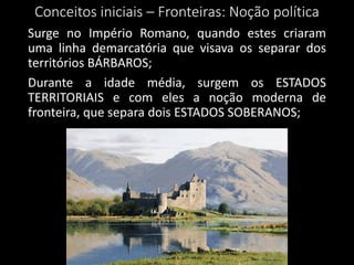 Conceitos iniciais – Fronteiras: Noção política
Surge no Império Romano, quando estes criaram
uma linha demarcatória que visava os separar dos
territórios BÁRBAROS;
Durante a idade média, surgem os ESTADOS
TERRITORIAIS e com eles a noção moderna de
fronteira, que separa dois ESTADOS SOBERANOS;
 