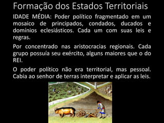 Formação dos Estados Territoriais
IDADE MÉDIA: Poder político fragmentado em um
mosaico de principados, condados, ducados e
domínios eclesiásticos. Cada um com suas leis e
regras.
Por concentrado nas aristocracias regionais. Cada
grupo possuía seu exército, alguns maiores que o do
REI.
O poder político não era territorial, mas pessoal.
Cabia ao senhor de terras interpretar e aplicar as leis.
 