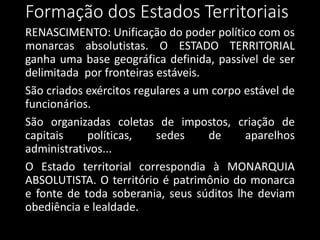 RENASCIMENTO: Unificação do poder político com os
monarcas absolutistas. O ESTADO TERRITORIAL
ganha uma base geográfica definida, passível de ser
delimitada por fronteiras estáveis.
São criados exércitos regulares a um corpo estável de
funcionários.
São organizadas coletas de impostos, criação de
capitais políticas, sedes de aparelhos
administrativos...
O Estado territorial correspondia à MONARQUIA
ABSOLUTISTA. O território é patrimônio do monarca
e fonte de toda soberania, seus súditos lhe deviam
obediência e lealdade.
Formação dos Estados Territoriais
 