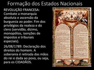 Formação dos Estados Nacionais
REVOLUÇÃO FRANCESA:
Combate a monarquia
absoluta e ascensão da
burguesia ao poder. Fim dos
privilégios da realeza e do
clero (servidão, dízimo,
monopólios, isenções de
impostos e tribunais
especiais).
26/08/1789: Declaração dos
direitos do homem. A
soberania é retirada das mãos
do rei e dada ao povo, ou seja,
para os CIDADÃOS.
 