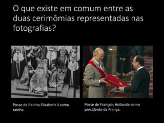 O que existe em comum entre as
duas cerimômias representadas nas
fotografias?
Posse da Rainha Elisabeth II como
rainha.
Posse de François Hollande como
presidente da França.
 