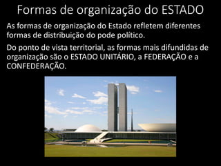 Formas de organização do ESTADO
As formas de organização do Estado refletem diferentes
formas de distribuição do pode político.
Do ponto de vista territorial, as formas mais difundidas de
organização são o ESTADO UNITÁRIO, a FEDERAÇÃO e a
CONFEDERAÇÃO.
 