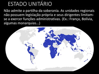 ESTADO UNITÁRIO
Não admite a partilha da soberania. As unidades regionais
não possuem legislação própria e seus dirigentes limitam-
se a exercer funções administrativas. (Ex.: França, Bolívia,
algumas monarquias...)
 
