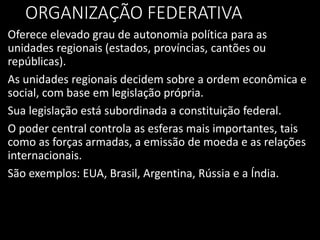 ORGANIZAÇÃO FEDERATIVA
Oferece elevado grau de autonomia política para as
unidades regionais (estados, províncias, cantões ou
repúblicas).
As unidades regionais decidem sobre a ordem econômica e
social, com base em legislação própria.
Sua legislação está subordinada a constituição federal.
O poder central controla as esferas mais importantes, tais
como as forças armadas, a emissão de moeda e as relações
internacionais.
São exemplos: EUA, Brasil, Argentina, Rússia e a Índia.
 
