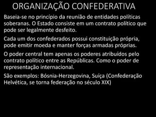ORGANIZAÇÃO CONFEDERATIVA
Baseia-se no princípio da reunião de entidades políticas
soberanas. O Estado consiste em um contrato político que
pode ser legalmente desfeito.
Cada um dos confederados possui constituição própria,
pode emitir moeda e manter forças armadas próprias.
O poder central tem apenas os poderes atribuídos pelo
contrato político entre as Repúblicas. Como o poder de
representação internacional.
São exemplos: Bósnia-Herzegovina, Suíça (Confederação
Helvética, se torna federação no século XIX)
 