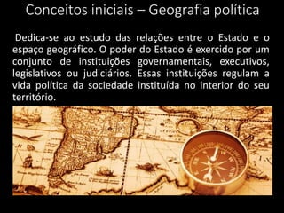 Conceitos iniciais – Geografia política
Dedica-se ao estudo das relações entre o Estado e o
espaço geográfico. O poder do Estado é exercido por um
conjunto de instituições governamentais, executivos,
legislativos ou judiciários. Essas instituições regulam a
vida política da sociedade instituída no interior do seu
território.
 