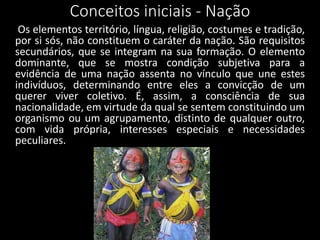 Conceitos iniciais - Nação
Os elementos território, língua, religião, costumes e tradição,
por si sós, não constituem o caráter da nação. São requisitos
secundários, que se integram na sua formação. O elemento
dominante, que se mostra condição subjetiva para a
evidência de uma nação assenta no vínculo que une estes
indivíduos, determinando entre eles a convicção de um
querer viver coletivo. É, assim, a consciência de sua
nacionalidade, em virtude da qual se sentem constituindo um
organismo ou um agrupamento, distinto de qualquer outro,
com vida própria, interesses especiais e necessidades
peculiares.
 