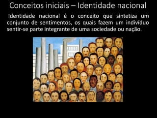 Conceitos iniciais – Identidade nacional
Identidade nacional é o conceito que sintetiza um
conjunto de sentimentos, os quais fazem um indivíduo
sentir-se parte integrante de uma sociedade ou nação.
 