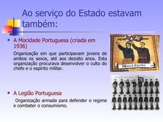 Ao serviço do Estado estavam também: A Mocidade Portuguesa (criada em 1936) Organização em que participavam jovens de ambos os sexos, até aos dezoito anos. Esta organização procurava desenvolver o culto do chefe e o espírito militar. A Legião Portuguesa  Organização armada para defender o regime e combater o consumismo. 