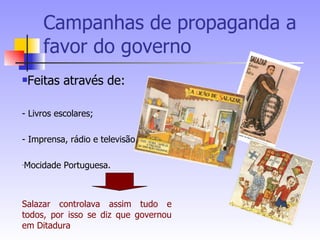 Campanhas de propaganda a favor do governo  Feitas através de: - Livros escolares; - Imprensa, rádio e televisão; Mocidade Portuguesa. Salazar controlava assim tudo e todos, por isso se diz que governou em Ditadura 