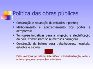 Política das obras públicas Construção e reparação de estradas e pontes;  Melhoramento e apetrechamento dos portos e aeroportos; Tomou-se iniciativas para a irrigação e electrificação do país. Construíram-se numerosas barragens. Construção de bairros para trabalhadores, hospitais, estádios e escolas. Estas medidas permitiram intensificar a industrialização, reduzir o desemprego e desenvolver o turismo. 