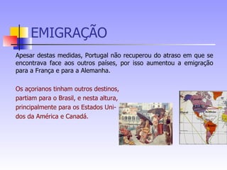 EMIGRAÇÃO Apesar destas medidas, Portugal não recuperou do atraso em que se encontrava face aos outros países, por isso aumentou a emigração para a França e para a Alemanha. Os açorianos tinham outros destinos,  partiam para o Brasil, e nesta altura,  principalmente para os Estados Uni- dos da América e Canadá. 